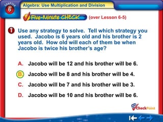 Algebra: Use Multiplication and Division
6
                                     (over Lesson 6-5)


    Use any strategy to solve. Tell which strategy you
    used. Jacobo is 6 years old and his brother is 2
    years old. How old will each of them be when
    Jacobo is twice his brother’s age?

    A. Jacobo will be 12 and his brother will be 6.
    B. Jacobo will be 8 and his brother will be 4.
    C. Jacobo will be 7 and his brother will be 3.
    D. Jacobo will be 10 and his brother will be 6.
 