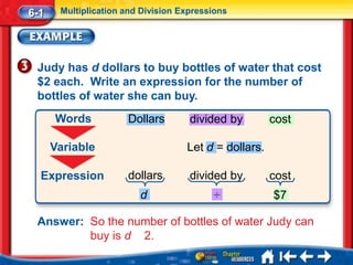 6-1    Multiplication and Division Expressions




 Judy has d dollars to buy bottles of water that cost
 $2 each. Write an expression for the number of
 bottles of water she can buy.
      Words           Dollars        divided by        cost

      Variable                      Let d = dollars.

  Expression          dollars        divided by        cost
                         d                ÷            $7

 Answer: So the number of bottles of water Judy can
         buy is d 2.
 
