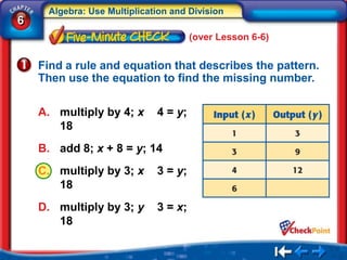 Algebra: Use Multiplication and Division
6
                                      (over Lesson 6-6)


    Find a rule and equation that describes the pattern.
    Then use the equation to find the missing number.

    A. multiply by 4; x      4 = y;
       18
    B. add 8; x + 8 = y; 14
    C. multiply by 3; x      3 = y;
       18
    D. multiply by 3; y      3 = x;
       18
 