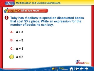 6-1   Multiplication and Division Expressions




  Toby has d dollars to spend on discounted books
  that cost $3 a piece. Write an expression for the
  number of books he can buy.

  A. d ÷ 3

  B. d – 3

  C. d + 3

  D. d × 3
 