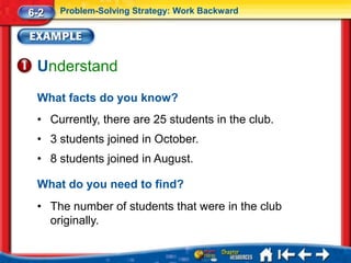 6-2   Problem-Solving Strategy: Work Backward




 Understand
 What facts do you know?
 • Currently, there are 25 students in the club.
 • 3 students joined in October.
 • 8 students joined in August.

 What do you need to find?
 • The number of students that were in the club
   originally.
 