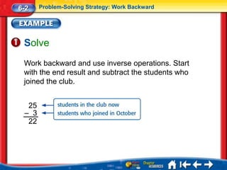6-2    Problem-Solving Strategy: Work Backward




 Solve
 Work backward and use inverse operations. Start
 with the end result and subtract the students who
 joined the club.


  25
 – 3
  22
 