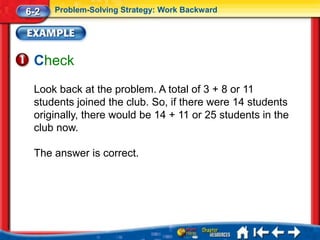 6-2   Problem-Solving Strategy: Work Backward




 Check
 Look back at the problem. A total of 3 + 8 or 11
 students joined the club. So, if there were 14 students
 originally, there would be 14 + 11 or 25 students in the
 club now.

 The answer is correct.
 