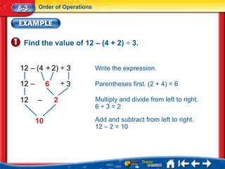 6-3    Order of Operations




 Find the value of 12 – (4 + 2) ÷ 3.


12 – (4 + 2) ÷ 3             Write the expression.

12 –        6       ÷3       Parentheses first. (2 + 4) = 6

12     –        2            Multiply and divide from left to right.
                             6÷3=2

       10                    Add and subtract from left to right.
                             12 – 2 = 10
 