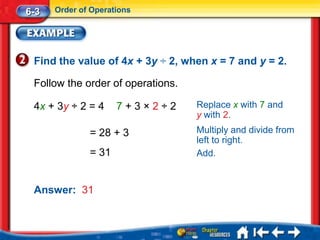 6-3   Order of Operations




 Find the value of 4x + 3y ÷ 2, when x = 7 and y = 2.

 Follow the order of operations.

 4x + 3y ÷ 2 = 4     7+3×2÷2       Replace x with 7 and
                                   y with 2.
              = 28 + 3             Multiply and divide from
                                   left to right.
              = 31                 Add.


 Answer: 31
 