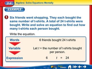 6-4   Algebra: Solve Equations Mentally




  Six friends went shopping. They each bought the
  same number of t-shirts. A total of 24 t-shirts were
  bought. Write and solve an equation to find out how
  many t-shirts each person bought.
  Write the equation.
  Words                   6 friends bought 24 t-shirts

 Variable            Let t = the number of t-shirts bought
                                  per person.
Expression                      6         t   =   24
 