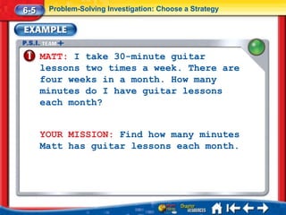 6-5    Problem-Solving Investigation: Choose a Strategy




      MATT: I take 30-minute guitar
      lessons two times a week. There are
      four weeks in a month. How many
      minutes do I have guitar lessons
      each month?


      YOUR MISSION: Find how many minutes
      Matt has guitar lessons each month.
 