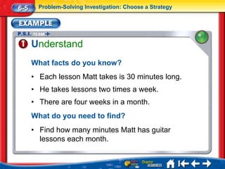 6-5     Problem-Solving Investigation: Choose a Strategy




      Understand
      What facts do you know?
      • Each lesson Matt takes is 30 minutes long.
      • He takes lessons two times a week.
      • There are four weeks in a month.
      What do you need to find?
      • Find how many minutes Matt has guitar
        lessons each month.
 