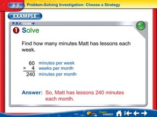 6-5     Problem-Solving Investigation: Choose a Strategy




      Solve
      Find how many minutes Matt has lessons each
      week.

        60 minutes per week
      × 4 weeks per month
       240 minutes per month


      Answer: So, Matt has lessons 240 minutes
              each month.
 