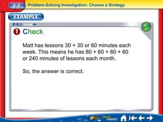 6-5     Problem-Solving Investigation: Choose a Strategy




      Check
      Matt has lessons 30 + 30 or 60 minutes each
      week. This means he has 60 + 60 + 60 + 60
      or 240 minutes of lessons each month.

      So, the answer is correct.
 