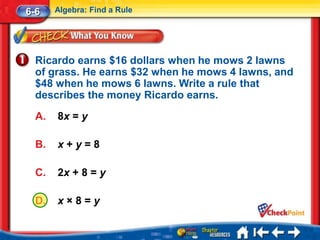 6-6    Algebra: Find a Rule




  Ricardo earns $16 dollars when he mows 2 lawns
  of grass. He earns $32 when he mows 4 lawns, and
  $48 when he mows 6 lawns. Write a rule that
  describes the money Ricardo earns.
  A.   8x = y

  B.   x+y=8

  C.   2x + 8 = y

  D.   x×8=y
 