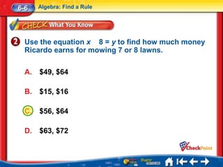 6-6    Algebra: Find a Rule




  Use the equation x 8 = y to find how much money
  Ricardo earns for mowing 7 or 8 lawns.

  A.   $49, $64

  B.   $15, $16

  C.   $56, $64

  D.   $63, $72
 
