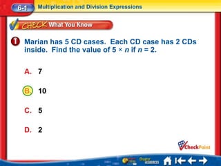 6-1   Multiplication and Division Expressions




  Marian has 5 CD cases. Each CD case has 2 CDs
  inside. Find the value of 5 × n if n = 2.

  A. 7

  B. 10

  C. 5

  D. 2
 