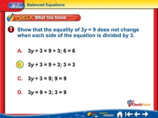 6-7    Balanced Equations




  Show that the equality of 3y = 9 does not change
  when each side of the equation is divided by 3.

  A.   3y ÷ 3 = 9 ÷ 3; 6 = 6

  B.   3y ÷ 3 = 9 ÷ 3; 3 = 3

  C.   3y ÷ 3 = 9; 9 = 9

  D.   3y = 9 ÷ 3; 3 = 9
 