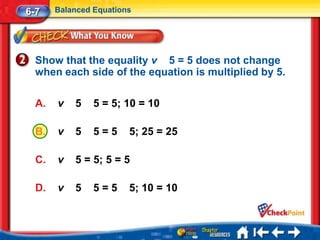 6-7    Balanced Equations




  Show that the equality v 5 = 5 does not change
  when each side of the equation is multiplied by 5.

  A.   v   5    5 = 5; 10 = 10

  B.   v   5    5=5     5; 25 = 25

  C.   v   5 = 5; 5 = 5

  D.   v   5    5=5     5; 10 = 10
 