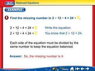 6-7   Balanced Equations




 Find the missing number in 2 × 12 ÷ 4 = 24 ×       .


 2 × 12 ÷ 4 = 24 ×         Write the equation.
 2 × 12 ÷ 4 = 24 ×         You know that 2 × 12 = 24.


 Each side of the equation must be divided by the
 same number to keep the equation balanced.


 Answer: So, the missing number is 4.
 