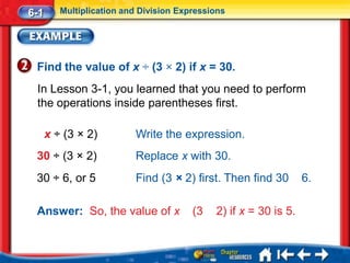 6-1      Multiplication and Division Expressions




 Find the value of x ÷ (3 × 2) if x = 30.
 In Lesson 3-1, you learned that you need to perform
 the operations inside parentheses first.

      x ÷ (3 × 2)         Write the expression.
 30 ÷ (3 × 2)             Replace x with 30.
 30 ÷ 6, or 5             Find (3 × 2) first. Then find 30        6.

 Answer: So, the value of x             (3   2) if x = 30 is 5.
 