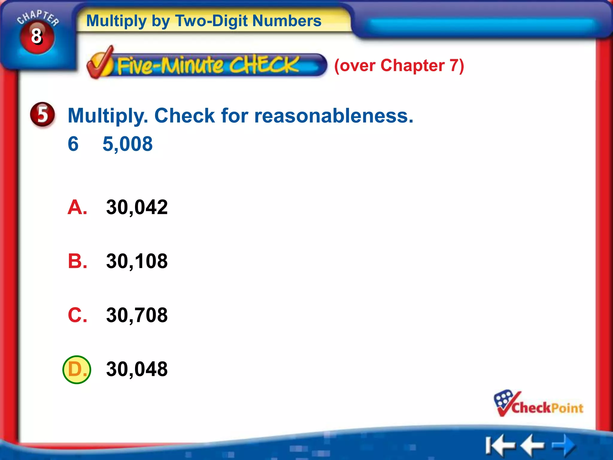 Multiply by Two-Digit Numbers
8
                                     (over Chapter 7)


    Multiply. Check for reasonableness.
    6 5,008


    A. 30,042

    B. 30,108

    C. 30,708

    D. 30,048
 