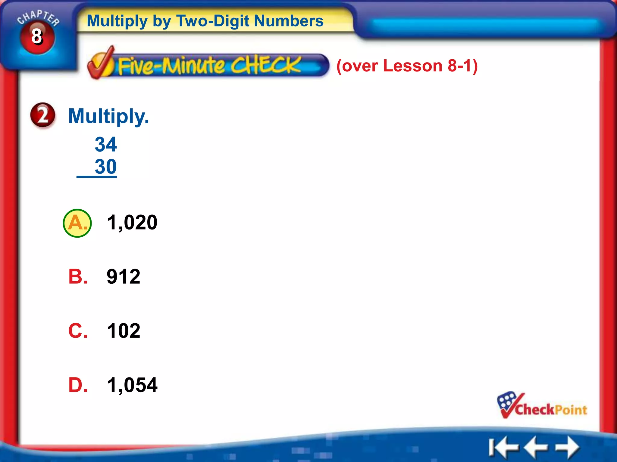 Multiply by Two-Digit Numbers
8
                                      (over Lesson 8-1)


    Multiply.
      34
      30

    A. 1,020

    B. 912

    C. 102

    D. 1,054
 