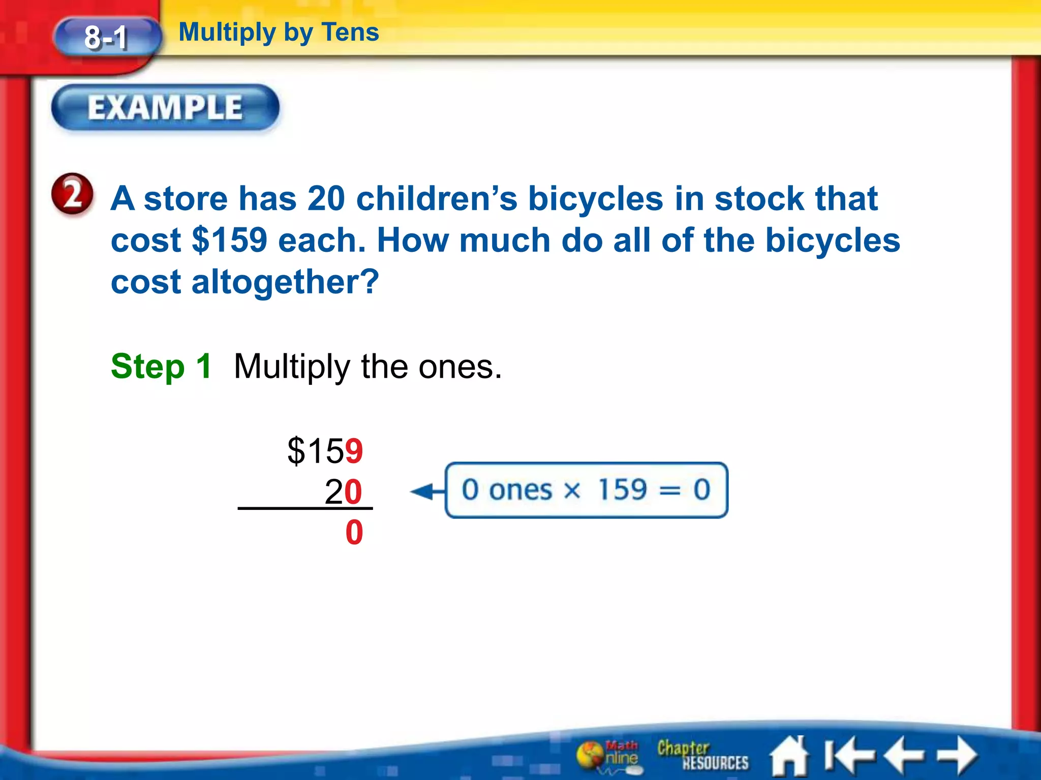 8-1   Multiply by Tens




 A store has 20 children’s bicycles in stock that
 cost $159 each. How much do all of the bicycles
 cost altogether?

 Step 1 Multiply the ones.

              $159
                20
                 0
 