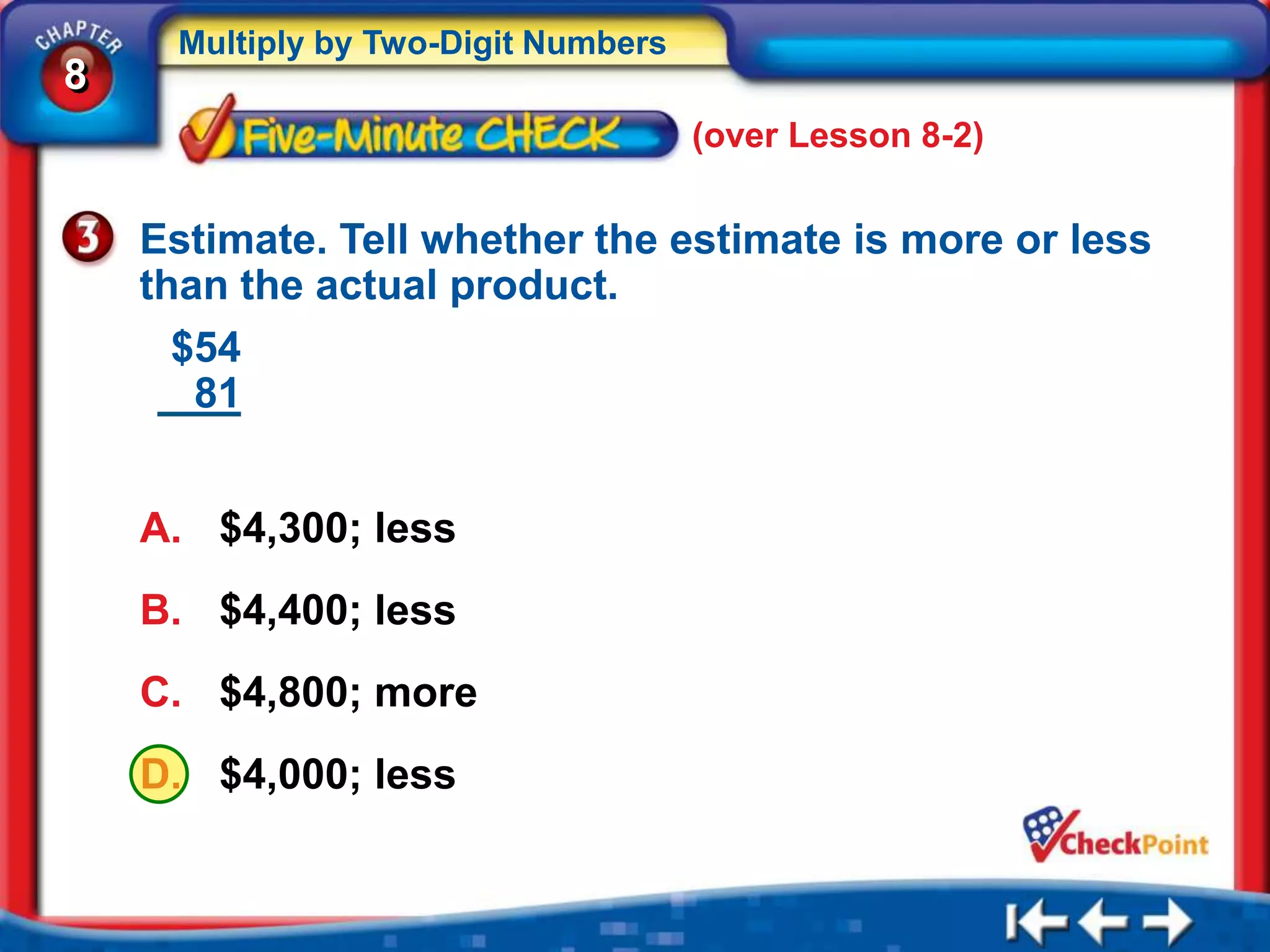 Multiply by Two-Digit Numbers
8
                                     (over Lesson 8-2)


    Estimate. Tell whether the estimate is more or less
    than the actual product.
      $54
       81


    A. $4,300; less
    B. $4,400; less
    C. $4,800; more
    D. $4,000; less
 