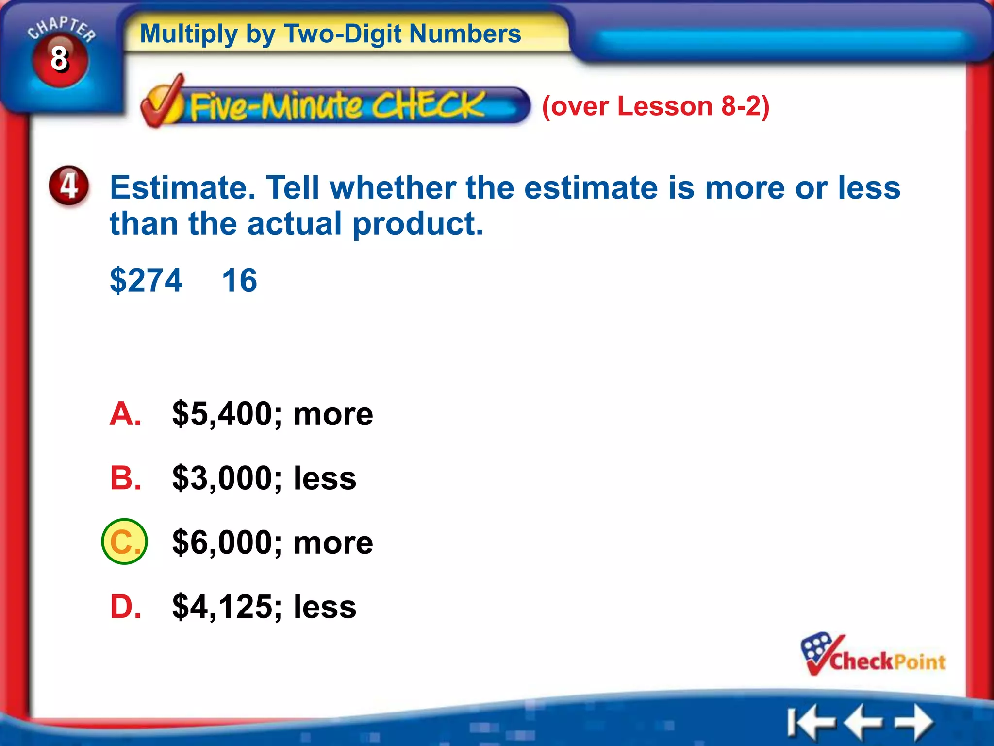 Multiply by Two-Digit Numbers
8
                                     (over Lesson 8-2)


    Estimate. Tell whether the estimate is more or less
    than the actual product.
    $274   16



    A. $5,400; more
    B. $3,000; less
    C. $6,000; more
    D. $4,125; less
 