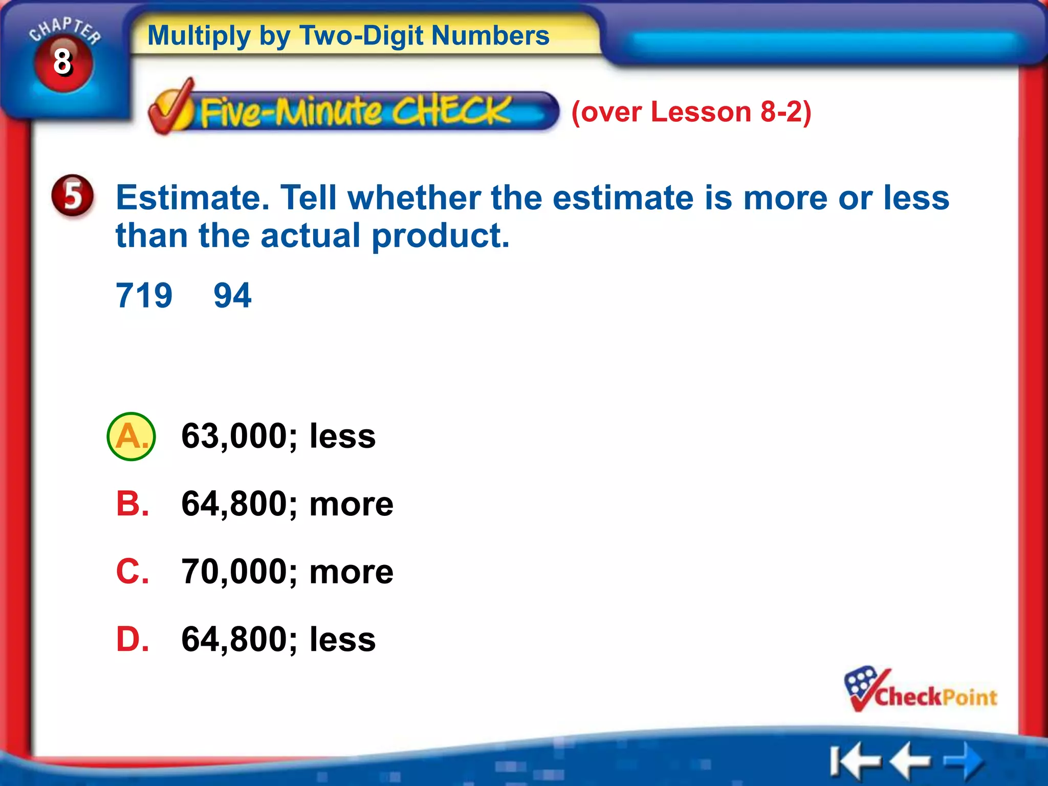 Multiply by Two-Digit Numbers
8
                                     (over Lesson 8-2)


    Estimate. Tell whether the estimate is more or less
    than the actual product.
    719   94



    A. 63,000; less
    B. 64,800; more
    C. 70,000; more
    D. 64,800; less
 