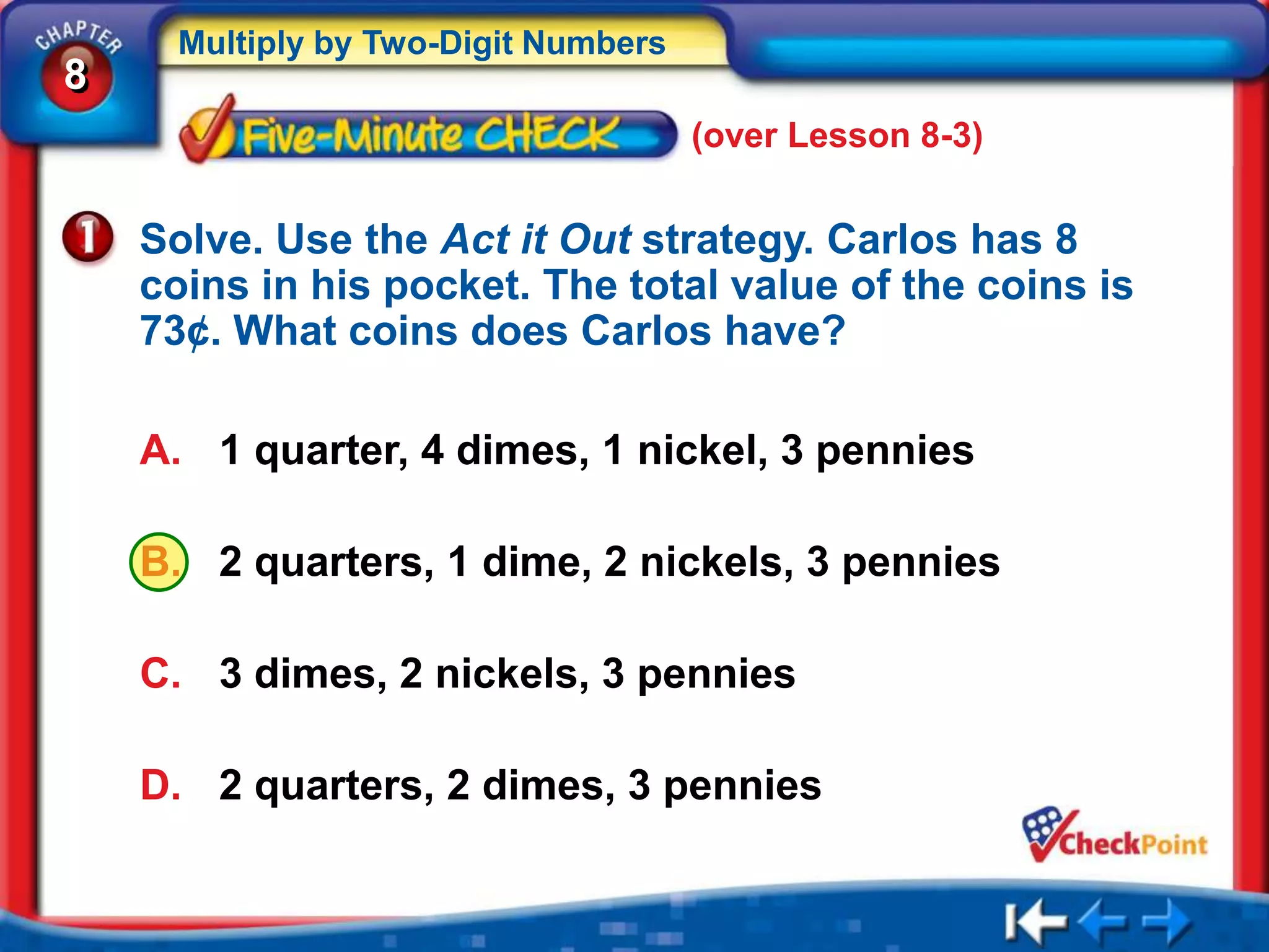 Multiply by Two-Digit Numbers
8
                                      (over Lesson 8-3)


    Solve. Use the Act it Out strategy. Carlos has 8
    coins in his pocket. The total value of the coins is
    73¢. What coins does Carlos have?

    A. 1 quarter, 4 dimes, 1 nickel, 3 pennies

    B. 2 quarters, 1 dime, 2 nickels, 3 pennies

    C. 3 dimes, 2 nickels, 3 pennies

    D. 2 quarters, 2 dimes, 3 pennies
 