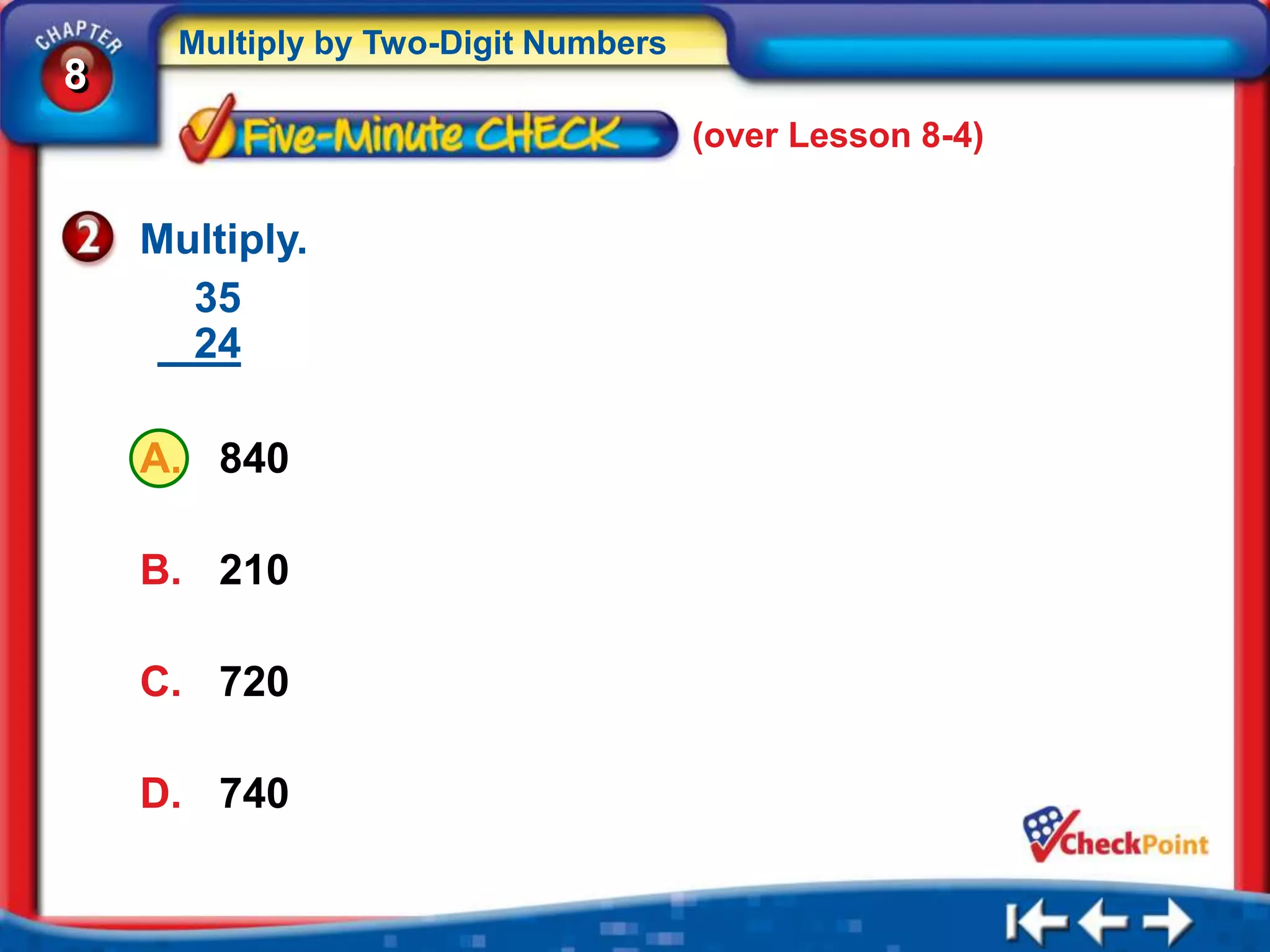 Multiply by Two-Digit Numbers
8
                                      (over Lesson 8-4)


    Multiply.
      35
      24

    A. 840

    B. 210

    C. 720

    D. 740
 