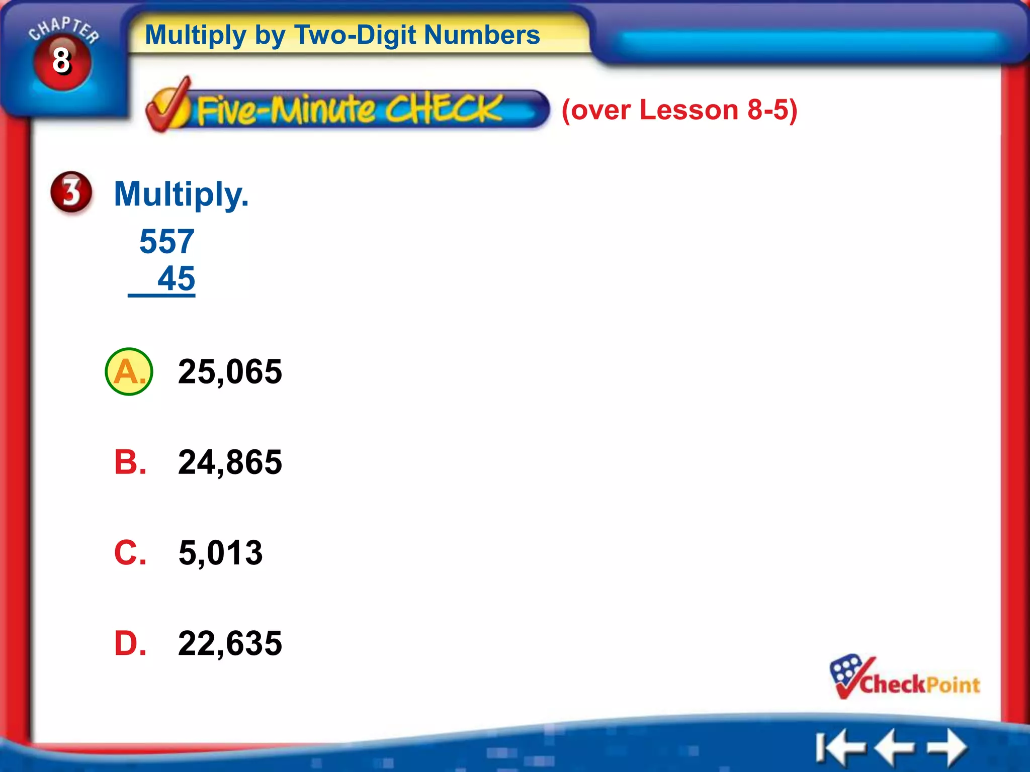 Multiply by Two-Digit Numbers
8
                                      (over Lesson 8-5)


    Multiply.
     557
      45

    A. 25,065

    B. 24,865

    C. 5,013

    D. 22,635
 