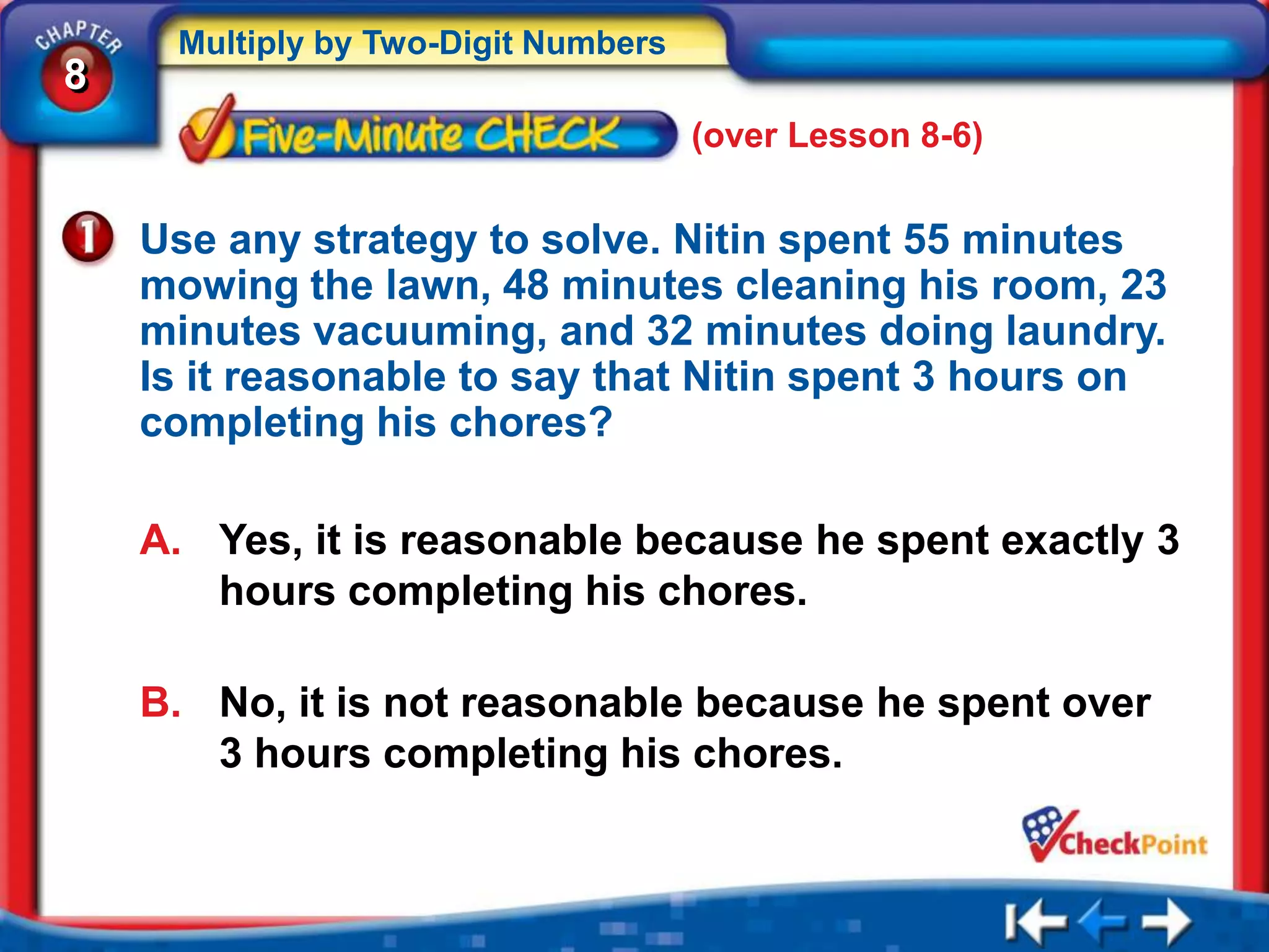 Multiply by Two-Digit Numbers
8
                                     (over Lesson 8-6)


    Use any strategy to solve. Nitin spent 55 minutes
    mowing the lawn, 48 minutes cleaning his room, 23
    minutes vacuuming, and 32 minutes doing laundry.
    Is it reasonable to say that Nitin spent 3 hours on
    completing his chores?

    A. Yes, it is reasonable because he spent exactly 3
       hours completing his chores.

    B. No, it is not reasonable because he spent over
       3 hours completing his chores.
 