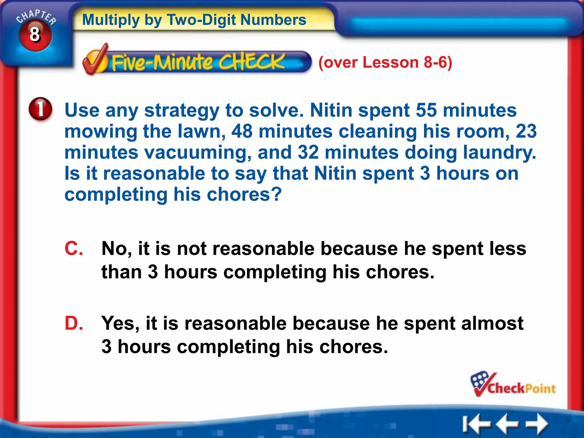 Multiply by Two-Digit Numbers
8
                                     (over Lesson 8-6)


    Use any strategy to solve. Nitin spent 55 minutes
    mowing the lawn, 48 minutes cleaning his room, 23
    minutes vacuuming, and 32 minutes doing laundry.
    Is it reasonable to say that Nitin spent 3 hours on
    completing his chores?

    C. No, it is not reasonable because he spent less
       than 3 hours completing his chores.

    D. Yes, it is reasonable because he spent almost
       3 hours completing his chores.
 