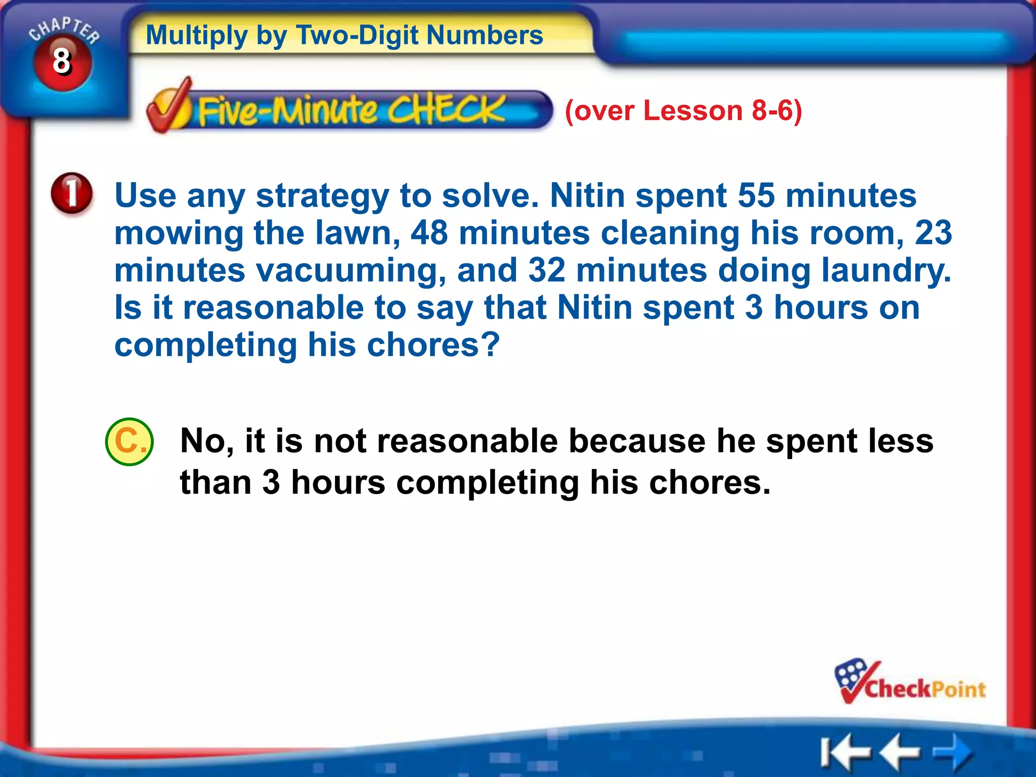Multiply by Two-Digit Numbers
8
                                     (over Lesson 8-6)


    Use any strategy to solve. Nitin spent 55 minutes
    mowing the lawn, 48 minutes cleaning his room, 23
    minutes vacuuming, and 32 minutes doing laundry.
    Is it reasonable to say that Nitin spent 3 hours on
    completing his chores?

    C. No, it is not reasonable because he spent less
       than 3 hours completing his chores.
 