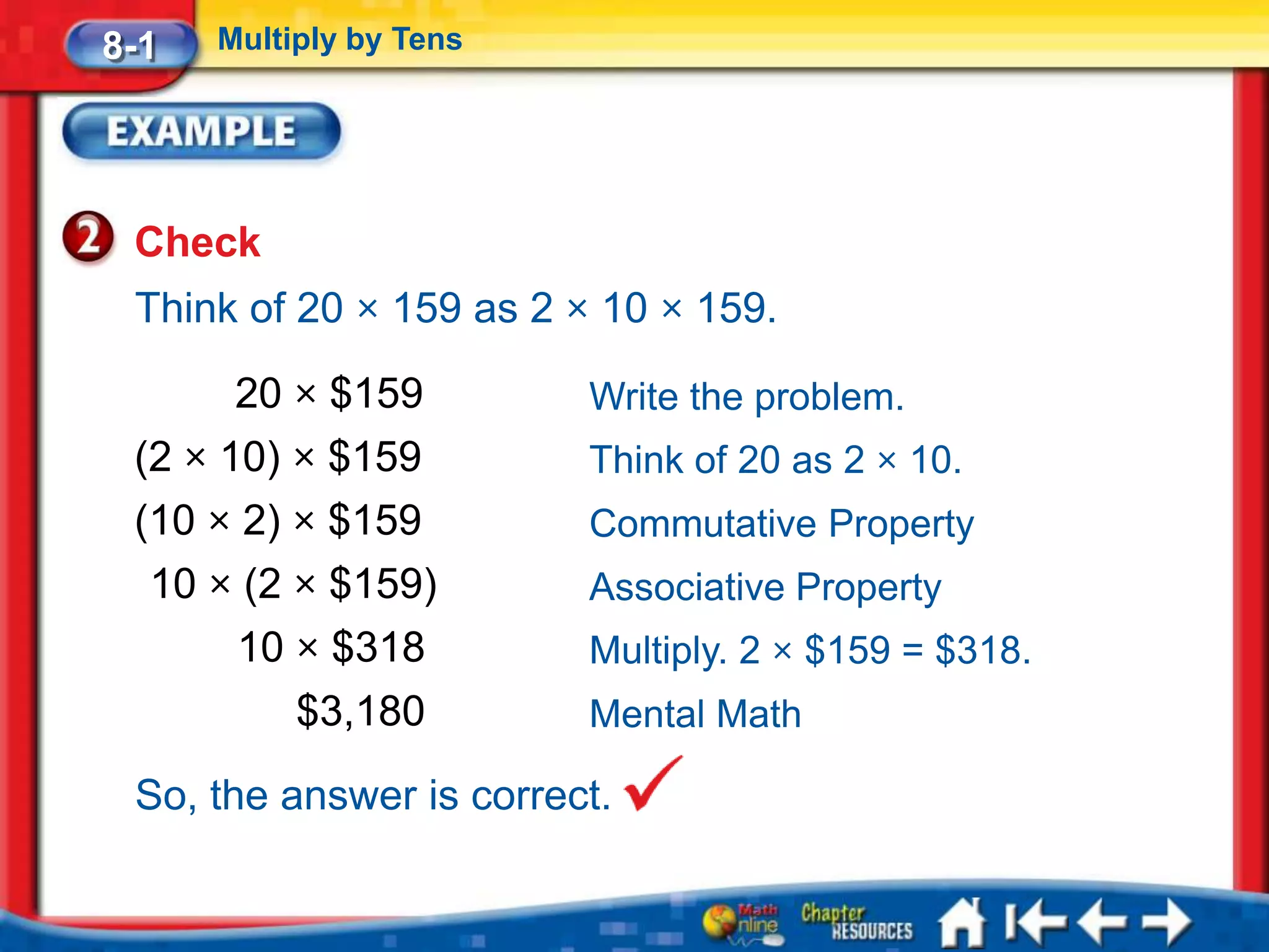 8-1   Multiply by Tens




 Check
 Think of 20 × 159 as 2 × 10 × 159.

       20 × $159         Write the problem.
 (2 × 10) × $159         Think of 20 as 2 × 10.
 (10 × 2) × $159         Commutative Property
  10 × (2 × $159)        Associative Property
       10 × $318         Multiply. 2 × $159 = $318.
           $3,180        Mental Math

 So, the answer is correct.
 