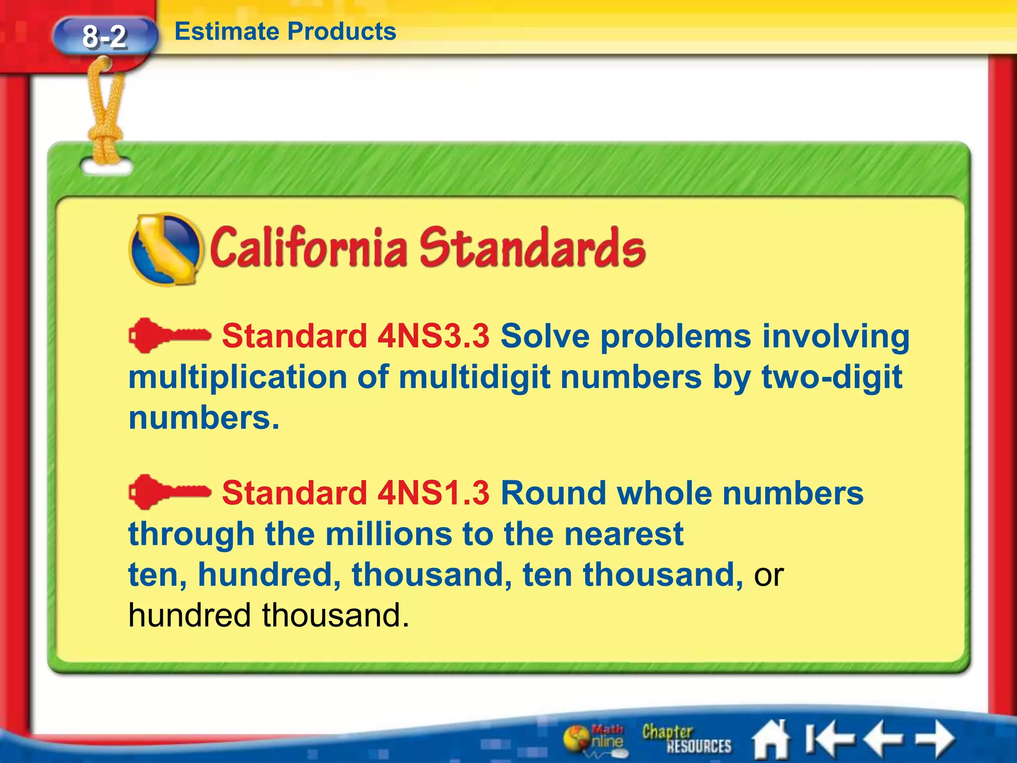 8-2     Estimate Products




            Standard 4NS3.3 Solve problems involving
      multiplication of multidigit numbers by two-digit
      numbers.

            Standard 4NS1.3 Round whole numbers
      through the millions to the nearest
      ten, hundred, thousand, ten thousand, or
      hundred thousand.
 