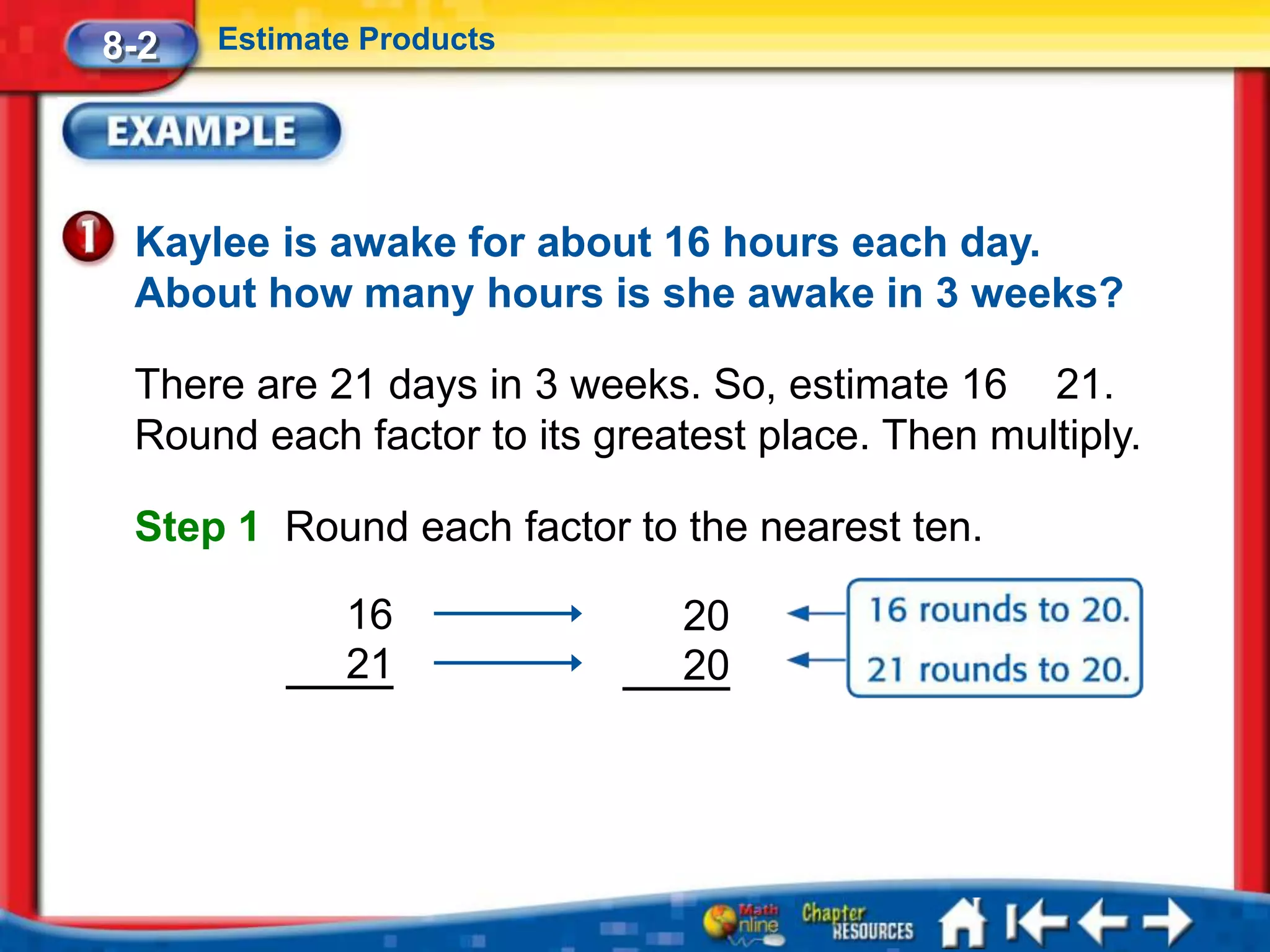 8-2   Estimate Products




 Kaylee is awake for about 16 hours each day.
 About how many hours is she awake in 3 weeks?

 There are 21 days in 3 weeks. So, estimate 16 21.
 Round each factor to its greatest place. Then multiply.

 Step 1 Round each factor to the nearest ten.

             16               20
             21               20
 