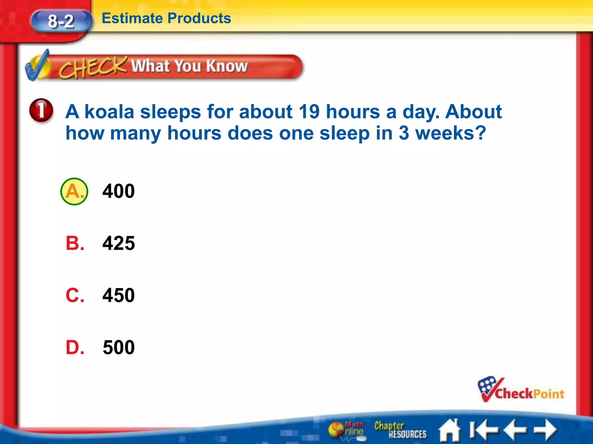 8-2   Estimate Products




  A koala sleeps for about 19 hours a day. About
  how many hours does one sleep in 3 weeks?

  A. 400

  B. 425

  C. 450

  D. 500
 