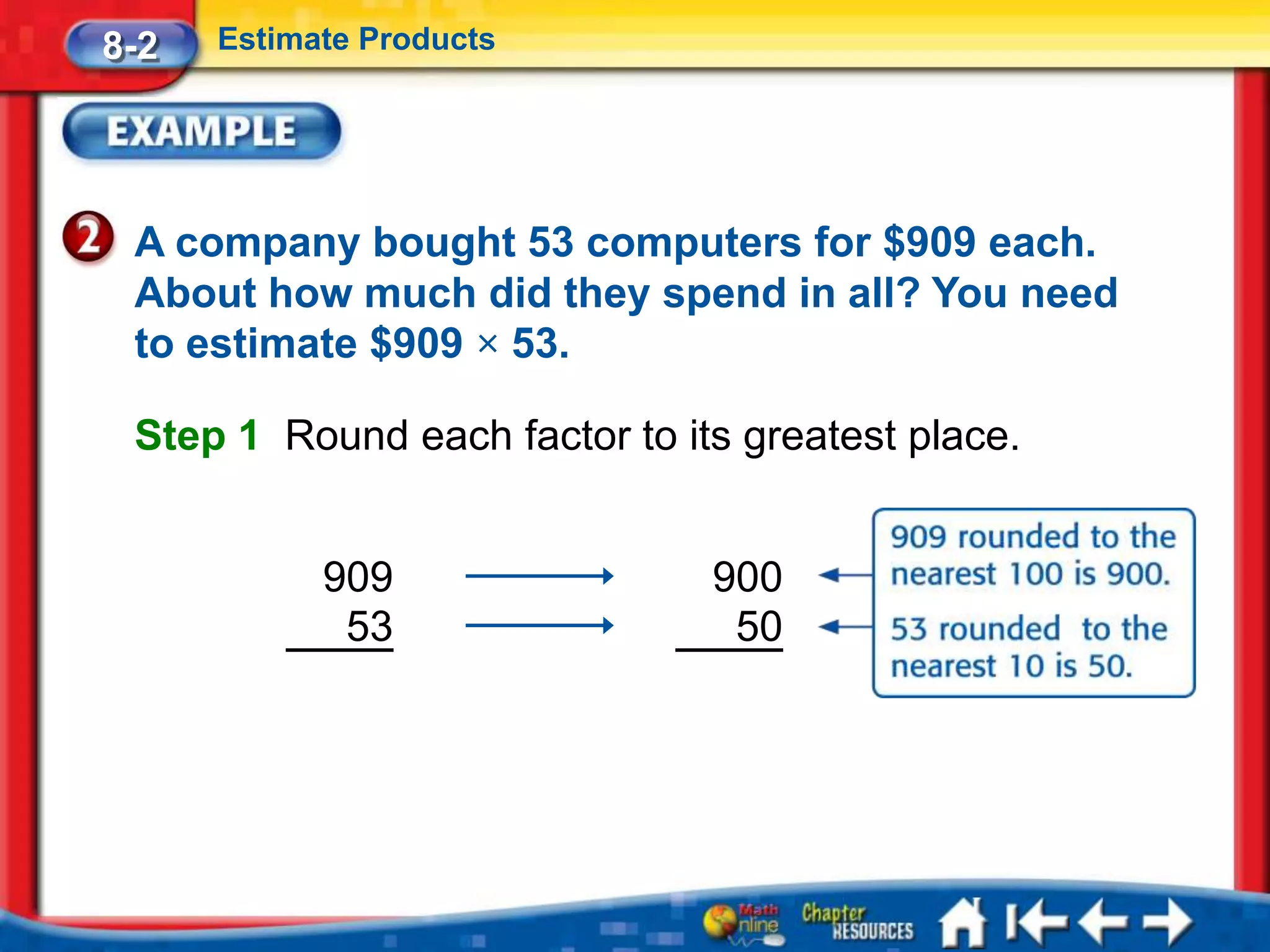 8-2   Estimate Products




 A company bought 53 computers for $909 each.
 About how much did they spend in all? You need
 to estimate $909 × 53.

 Step 1 Round each factor to its greatest place.


            909                900
             53                 50
 