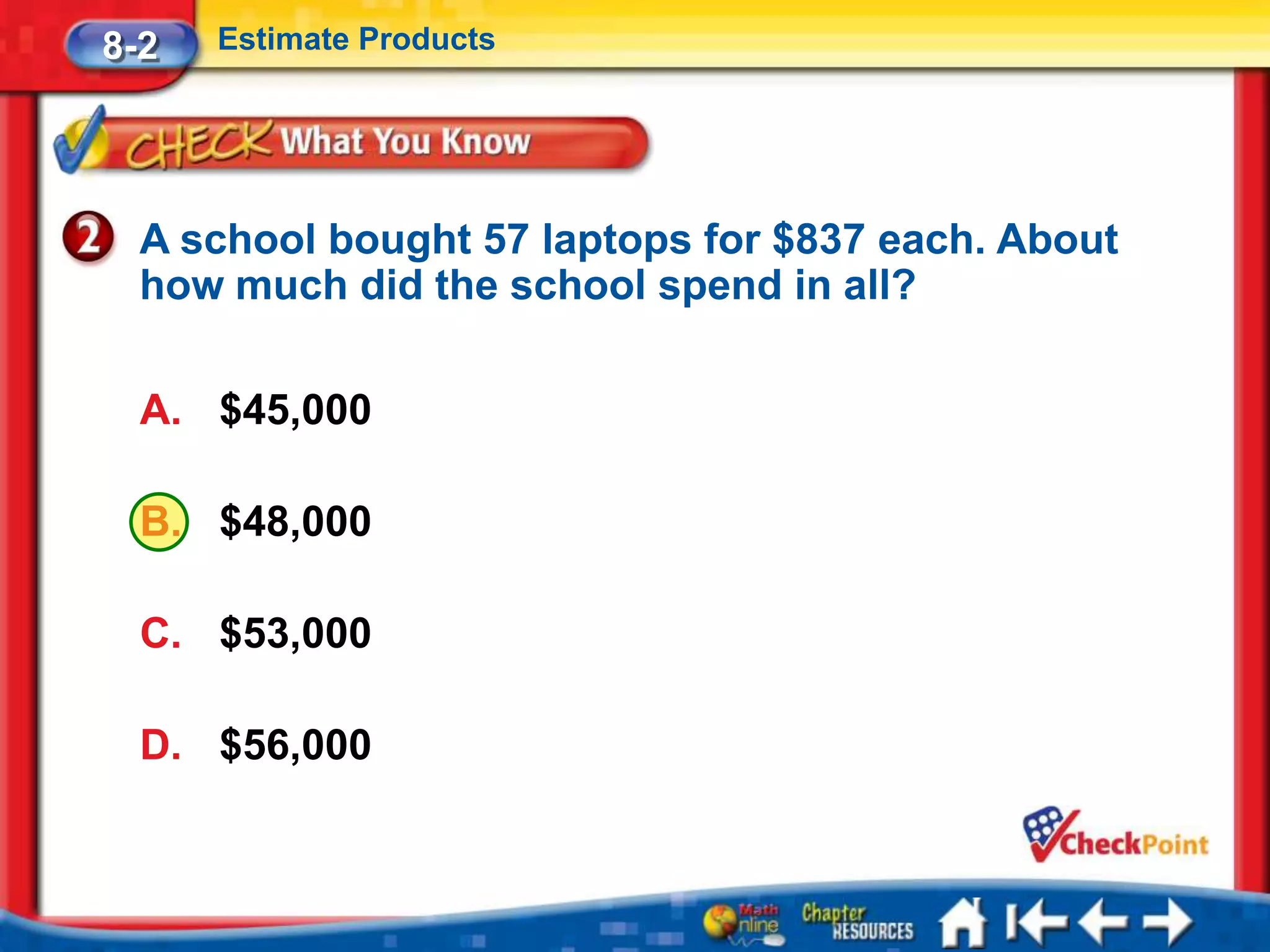 8-2   Estimate Products




  A school bought 57 laptops for $837 each. About
  how much did the school spend in all?

  A. $45,000

  B. $48,000

  C. $53,000

  D. $56,000
 