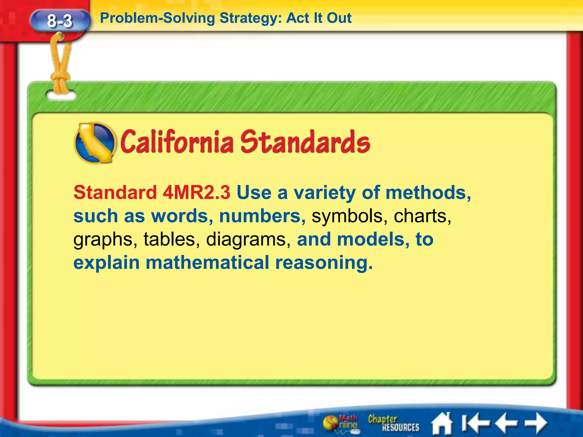 8-3     Problem-Solving Strategy: Act It Out




      Standard 4MR2.3 Use a variety of methods,
      such as words, numbers, symbols, charts,
      graphs, tables, diagrams, and models, to
      explain mathematical reasoning.
 
