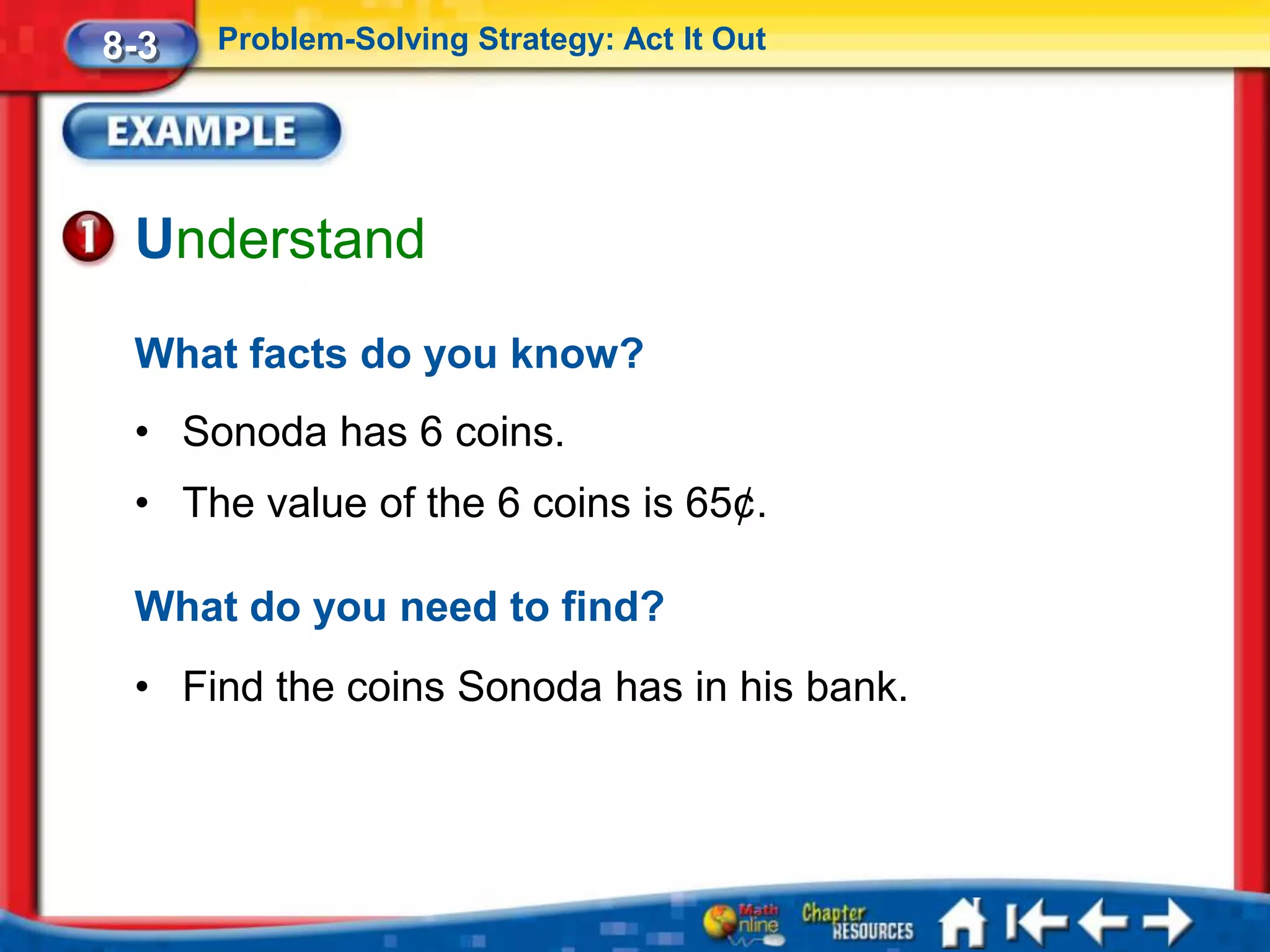 8-3   Problem-Solving Strategy: Act It Out




 Understand
 What facts do you know?
 • Sonoda has 6 coins.
 • The value of the 6 coins is 65¢.

 What do you need to find?
 • Find the coins Sonoda has in his bank.
 