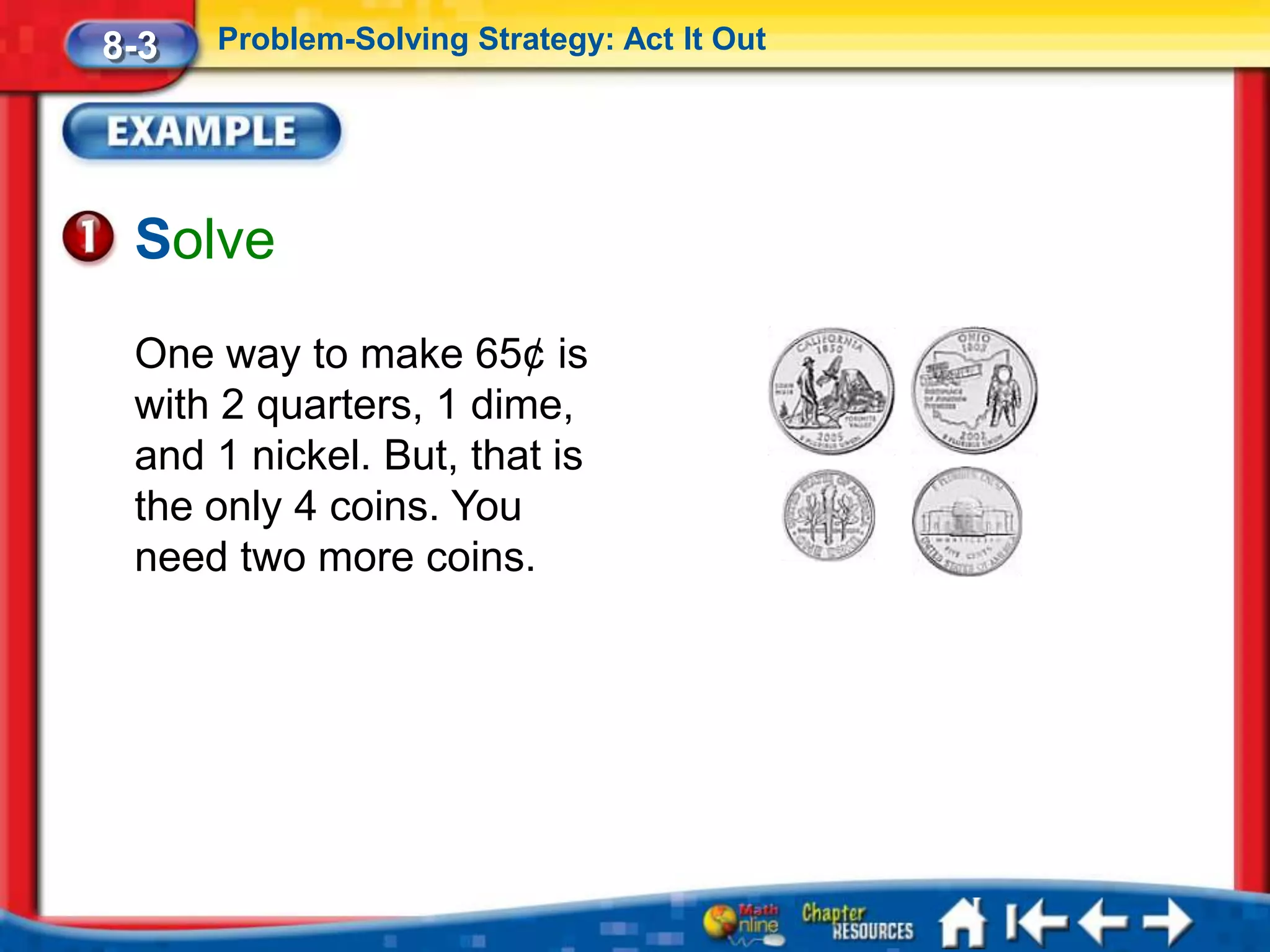 8-3   Problem-Solving Strategy: Act It Out




 Solve
 One way to make 65¢ is
 with 2 quarters, 1 dime,
 and 1 nickel. But, that is
 the only 4 coins. You
 need two more coins.
 