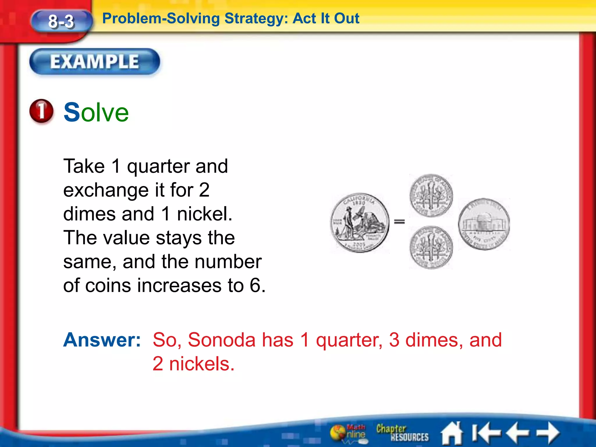 8-3   Problem-Solving Strategy: Act It Out




 Solve
 Take 1 quarter and
 exchange it for 2
 dimes and 1 nickel.
 The value stays the
 same, and the number
 of coins increases to 6.

 Answer: So, Sonoda has 1 quarter, 3 dimes, and
         2 nickels.
 