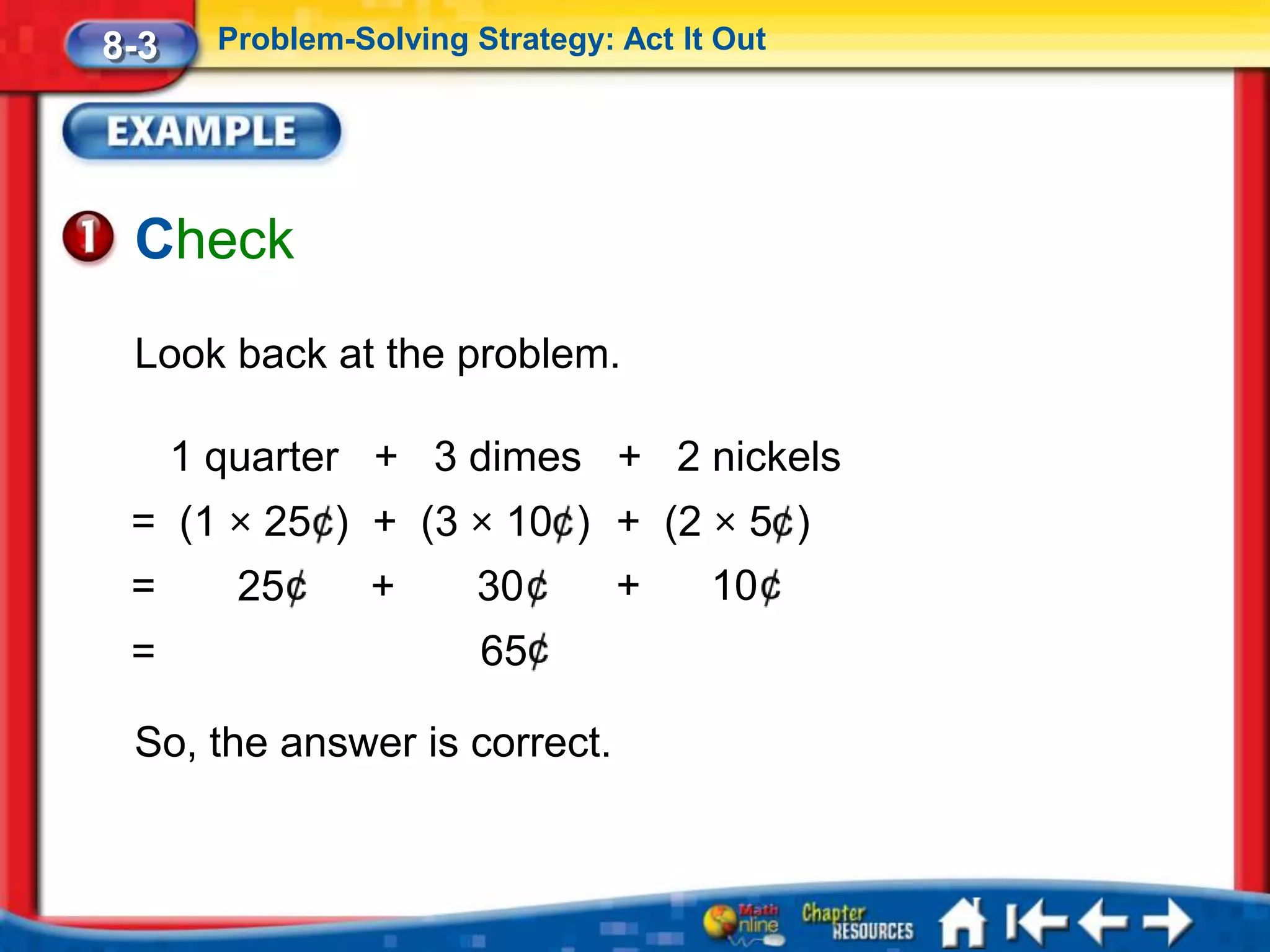 8-3     Problem-Solving Strategy: Act It Out




 Check
 Look back at the problem.

      1 quarter + 3 dimes + 2 nickels
 = (1 × 25 ) + (3 × 10 ) + (2 × 5 )
 =       25       +      30       +     10
 =                       65

 So, the answer is correct.
 