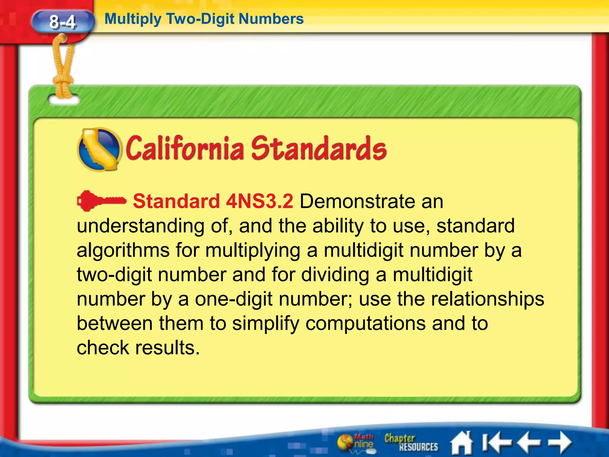 8-4      Multiply Two-Digit Numbers




             Standard 4NS3.2 Demonstrate an
      understanding of, and the ability to use, standard
      algorithms for multiplying a multidigit number by a
      two-digit number and for dividing a multidigit
      number by a one-digit number; use the relationships
      between them to simplify computations and to
      check results.
 