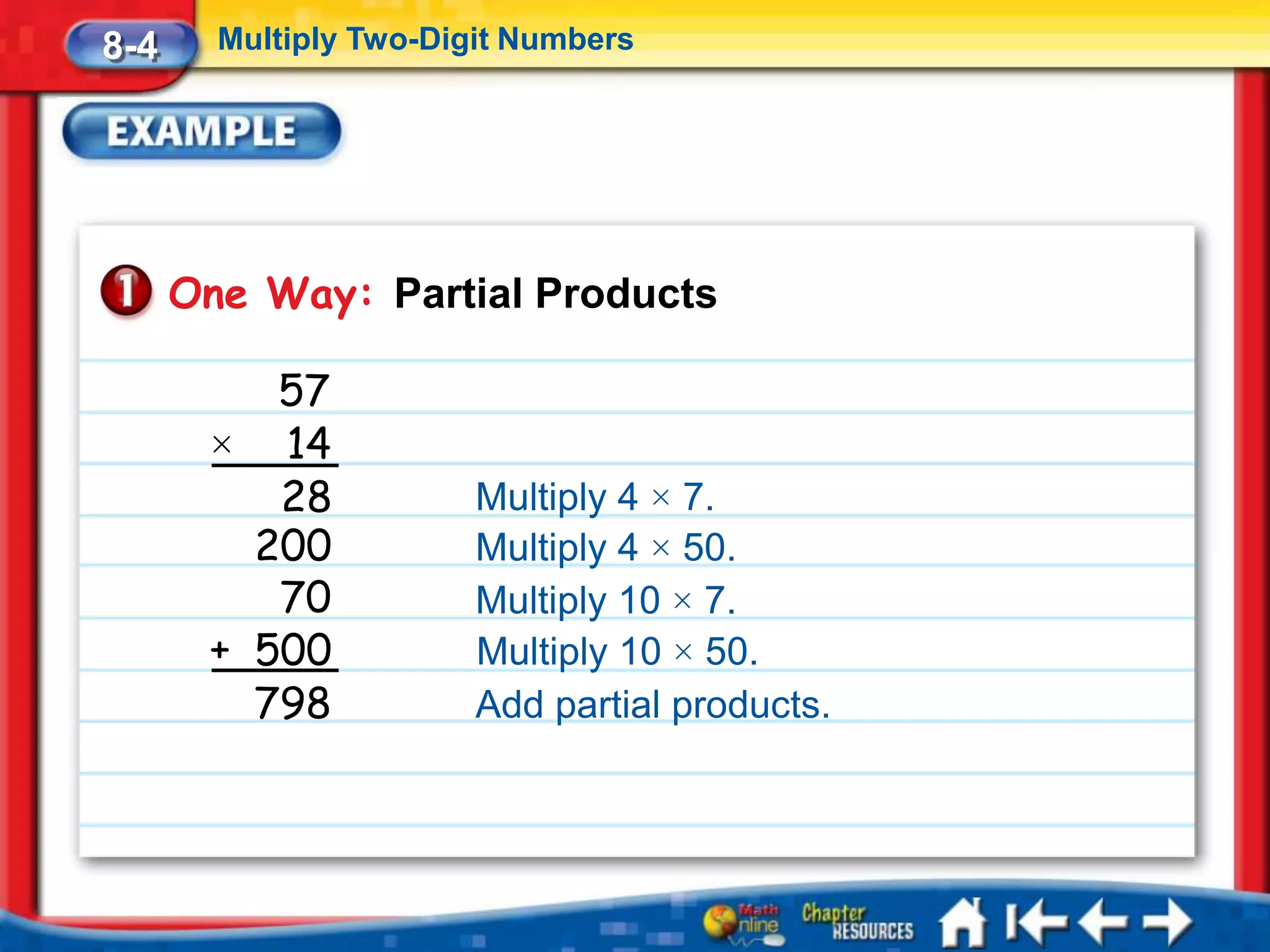 8-4     Multiply Two-Digit Numbers




      One Way: Partial Products

          57
       × 14
          28            Multiply 4 × 7.
         200            Multiply 4 × 50.
          70            Multiply 10 × 7.
       + 500            Multiply 10 × 50.
         798            Add partial products.
 