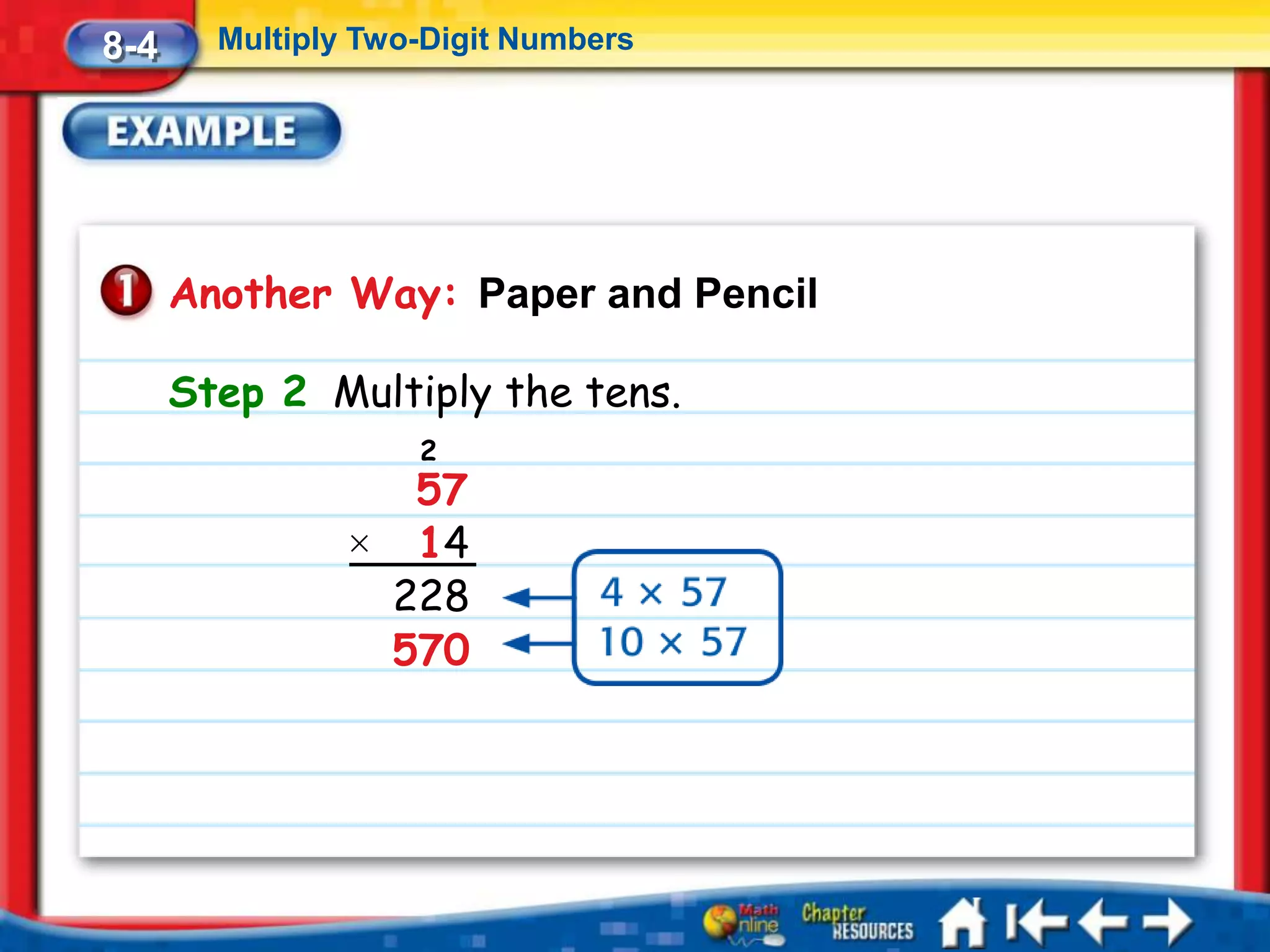 8-4     Multiply Two-Digit Numbers




      Another Way: Paper and Pencil

      Step 2 Multiply the tens.
                    2
                  57
                × 14
                 228
                 570
 