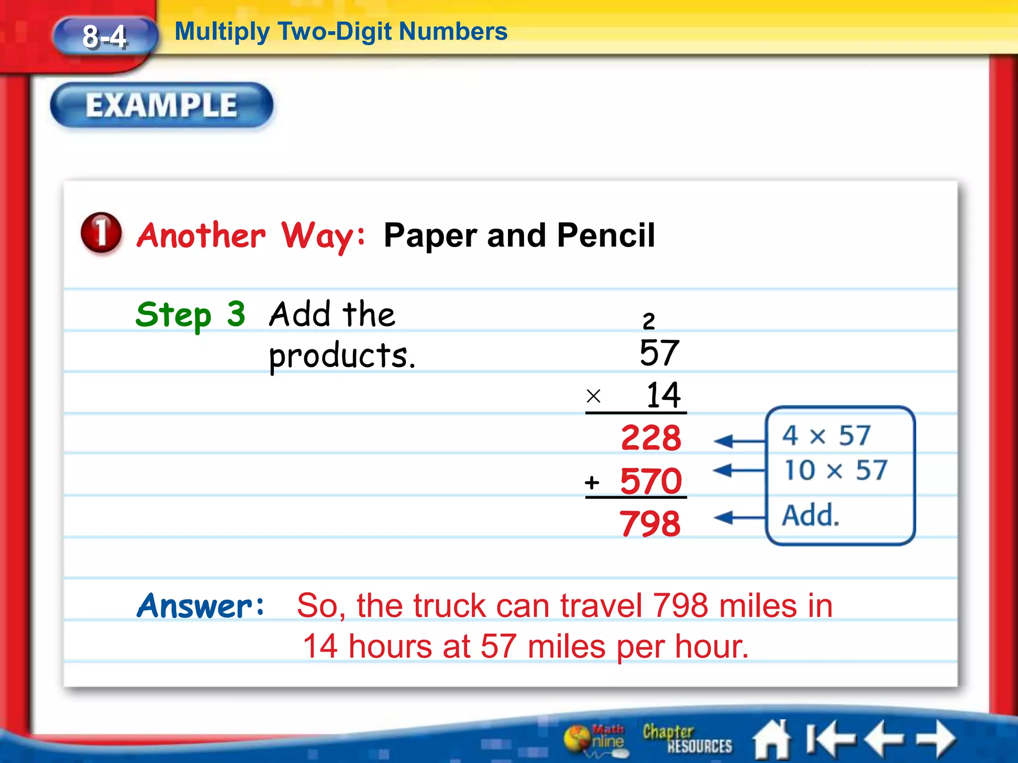 8-4     Multiply Two-Digit Numbers




      Another Way: Paper and Pencil

      Step 3 Add the                   2
             products.                  57
                                     × 14
                                       228
                                     + 570
                                       798

      Answer: So, the truck can travel 798 miles in
              14 hours at 57 miles per hour.
 
