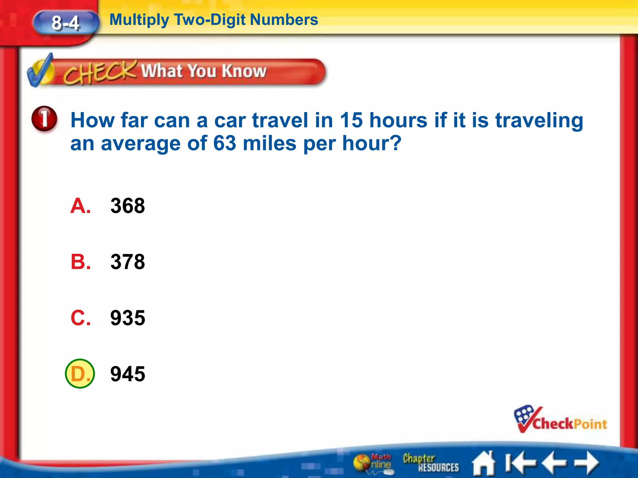 8-4   Multiply Two-Digit Numbers




  How far can a car travel in 15 hours if it is traveling
  an average of 63 miles per hour?

  A. 368

  B. 378

  C. 935

  D. 945
 