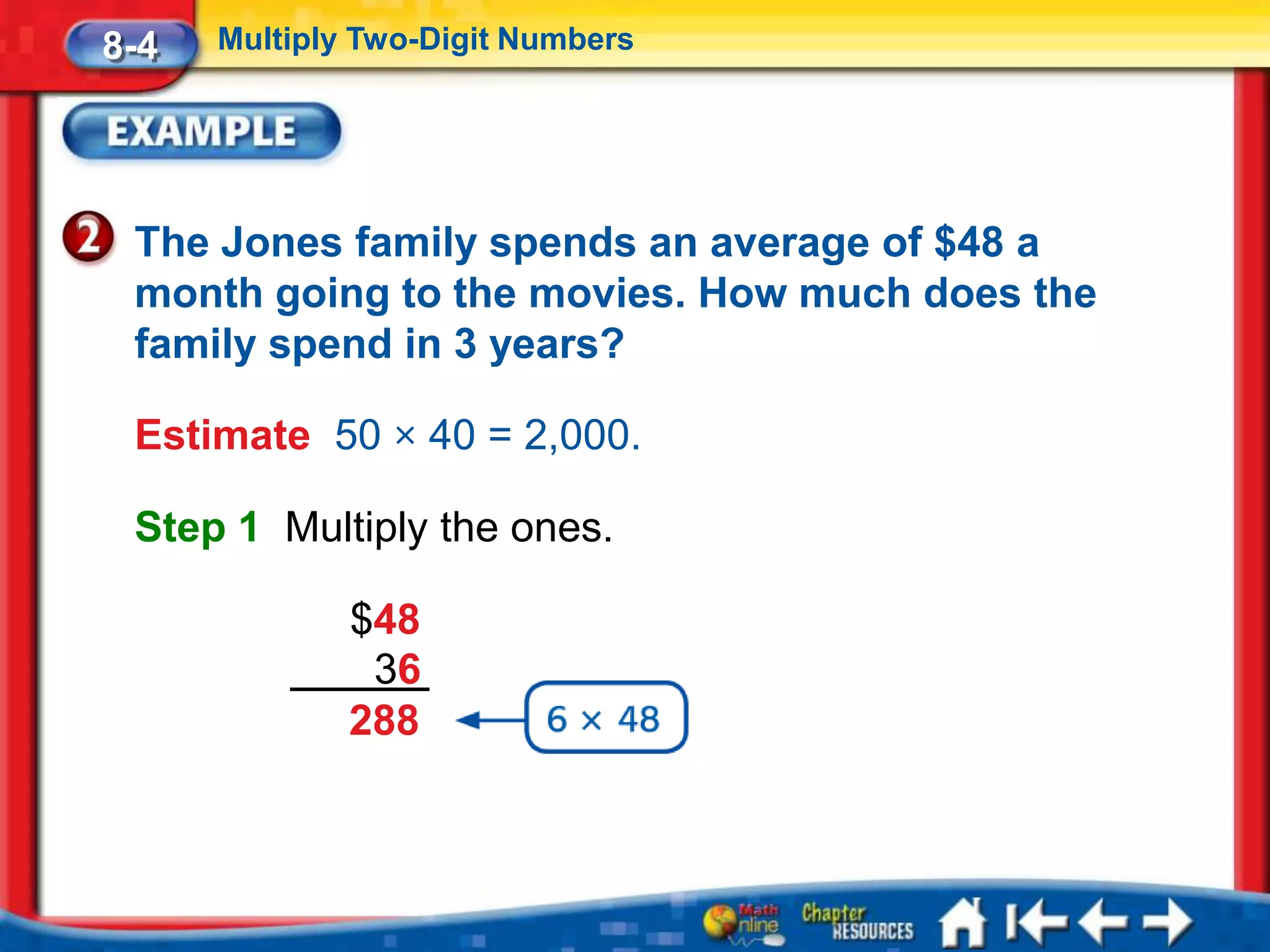 8-4   Multiply Two-Digit Numbers




 The Jones family spends an average of $48 a
 month going to the movies. How much does the
 family spend in 3 years?

 Estimate 50 × 40 = 2,000.

 Step 1 Multiply the ones.

              $48
               36
              288
 